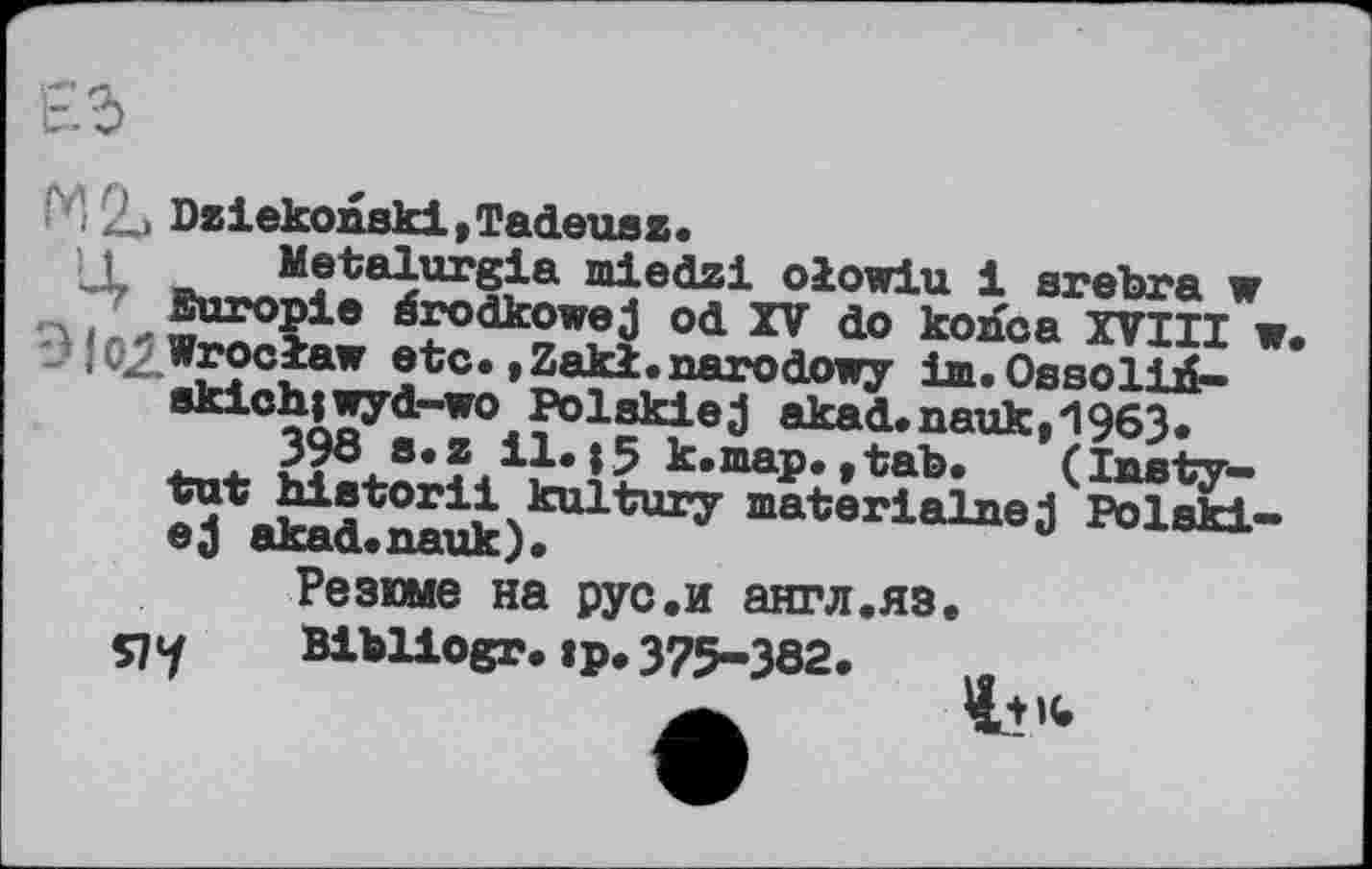 ﻿
■'H 9t> Dziekonskl,Tadeuaz.
Metalurgia miedzi oiowiu і srebra w Buropie érodkowej od XV do koaca XVIII w. Wroclaw etc. »Zakl.aarodowy іт.ОааоІій-8kich|wyd-wo Polskiej akad.nauk,1963.
398 s.z il.|5 k.map.,tab. (lasty-tut historii kultury materialnej Polskl-ej akad.nauk).
Резюме на рус.и англ.яз.
я U BlbUogr.jp. 375-382.